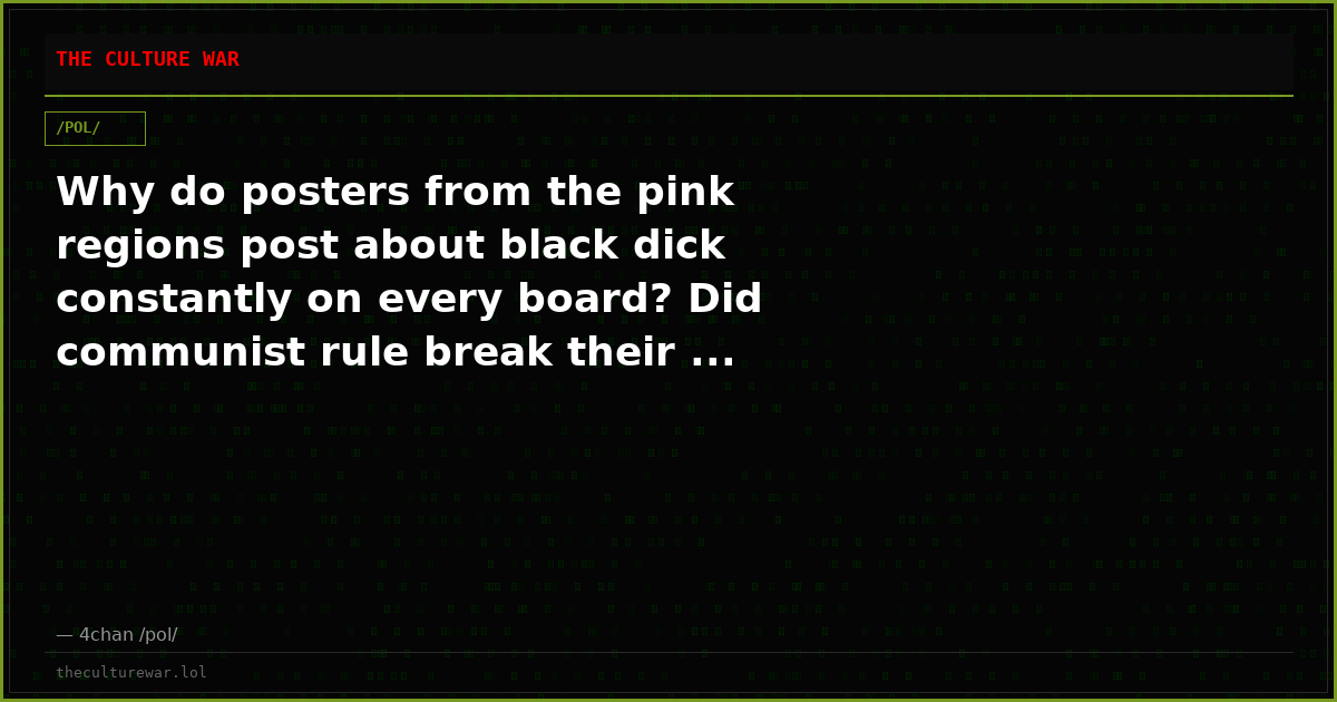Why do posters from the pink regions post about black dick constantly on every board? Did communist rule break their ...