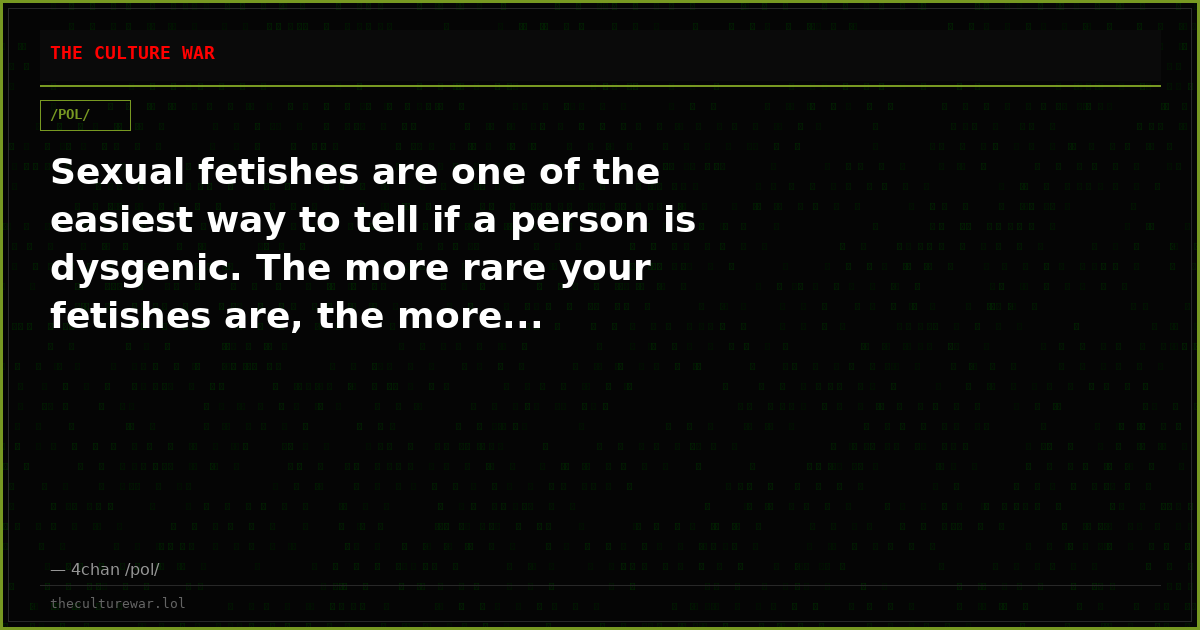 Sexual fetishes are one of the easiest way to tell if a person is dysgenic. The more rare your fetishes are, the more...