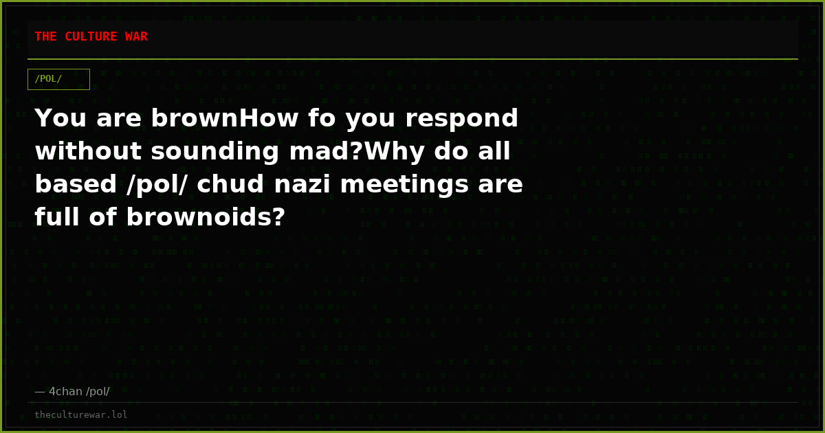 You are brownHow fo you respond without sounding mad?Why do all based /pol/ chud nazi meetings are full of brownoids?