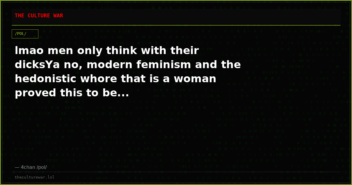 lmao men only think with their dicksYa no, modern feminism and the hedonistic whore that is a woman proved this to be...