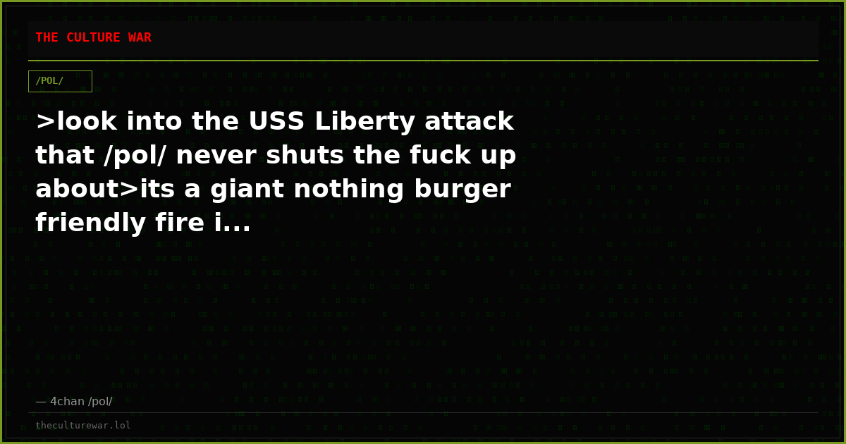 >look into the USS Liberty attack that /pol/ never shuts the fuck up about>its a giant nothing burger friendly fire i...