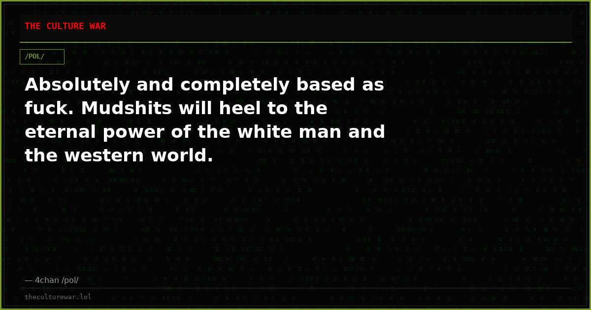 Absolutely and completely based as fuck. Mudshits will heel to the eternal power of the white man and the western world.