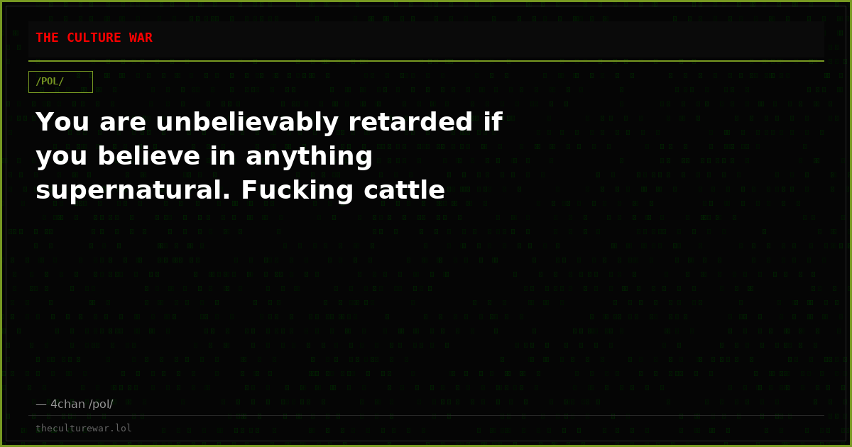 You are unbelievably retarded if you believe in anything supernatural. Fucking cattle