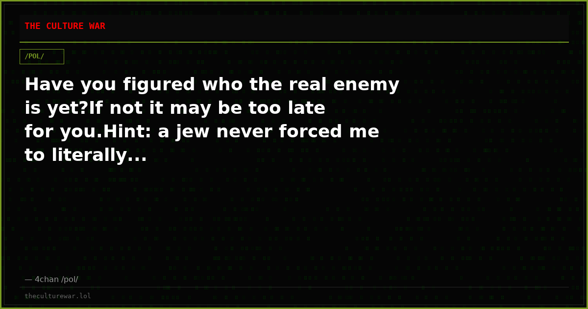 Have you figured who the real enemy is yet?If not it may be too late for you.Hint: a jew never forced me to literally...