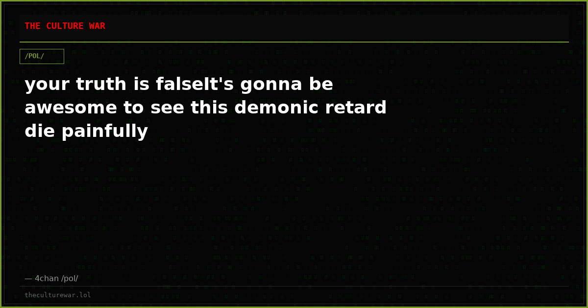 your truth is falseIt's gonna be awesome to see this demonic retard die painfully