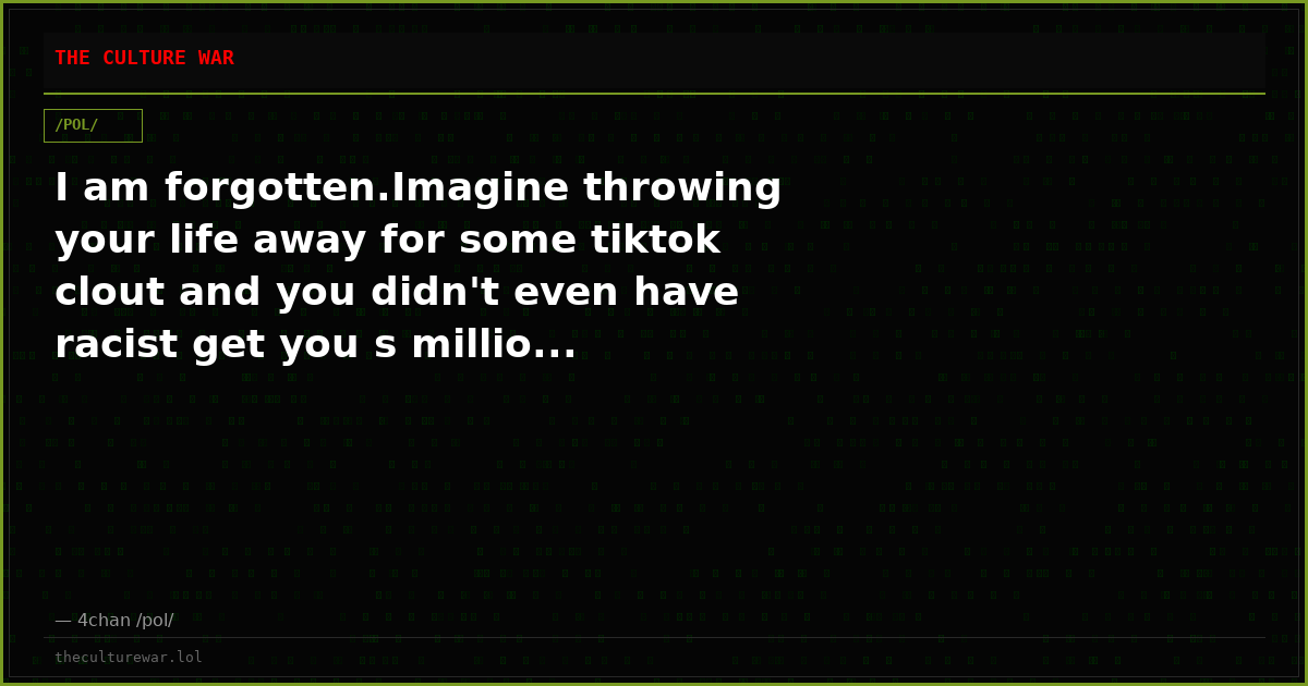 I am forgotten.Imagine throwing your life away for some tiktok clout and you didn't even have racist get you s millio...