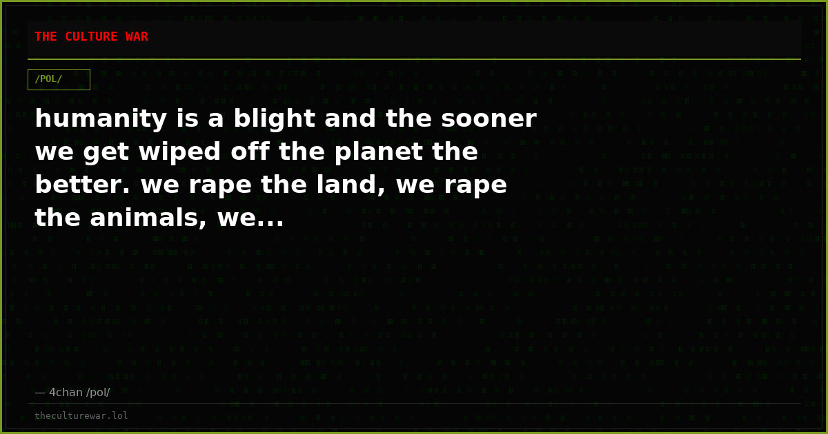 humanity is a blight and the sooner we get wiped off the planet the better. we rape the land, we rape the animals, we...