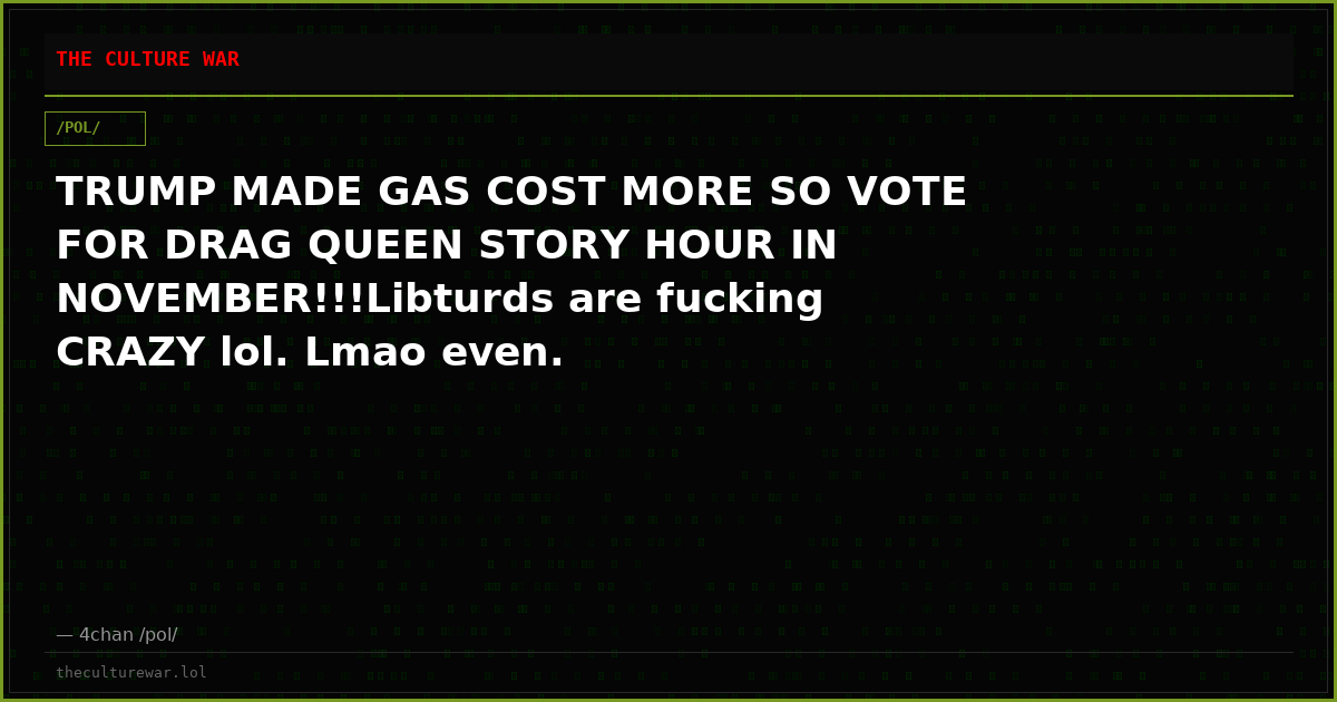 TRUMP MADE GAS COST MORE SO VOTE FOR DRAG QUEEN STORY HOUR IN NOVEMBER!!!Libturds are fucking CRAZY lol. Lmao even.