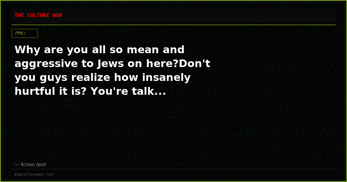 Why are you all so mean and aggressive to Jews on here?Don't you guys realize how insanely hurtful it is? You're talk...
