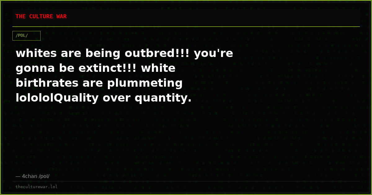 whites are being outbred!!! you're gonna be extinct!!! white birthrates are plummeting lolololQuality over quantity.