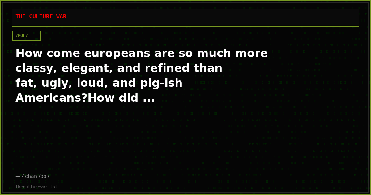 How come europeans are so much more classy, elegant, and refined than fat, ugly, loud, and pig-ish Americans?How did ...