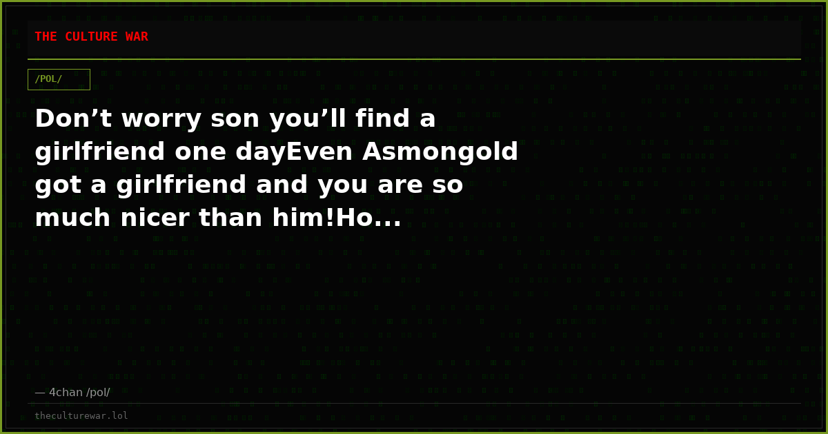 Don’t worry son you’ll find a girlfriend one dayEven Asmongold got a girlfriend and you are so much nicer than him!Ho...