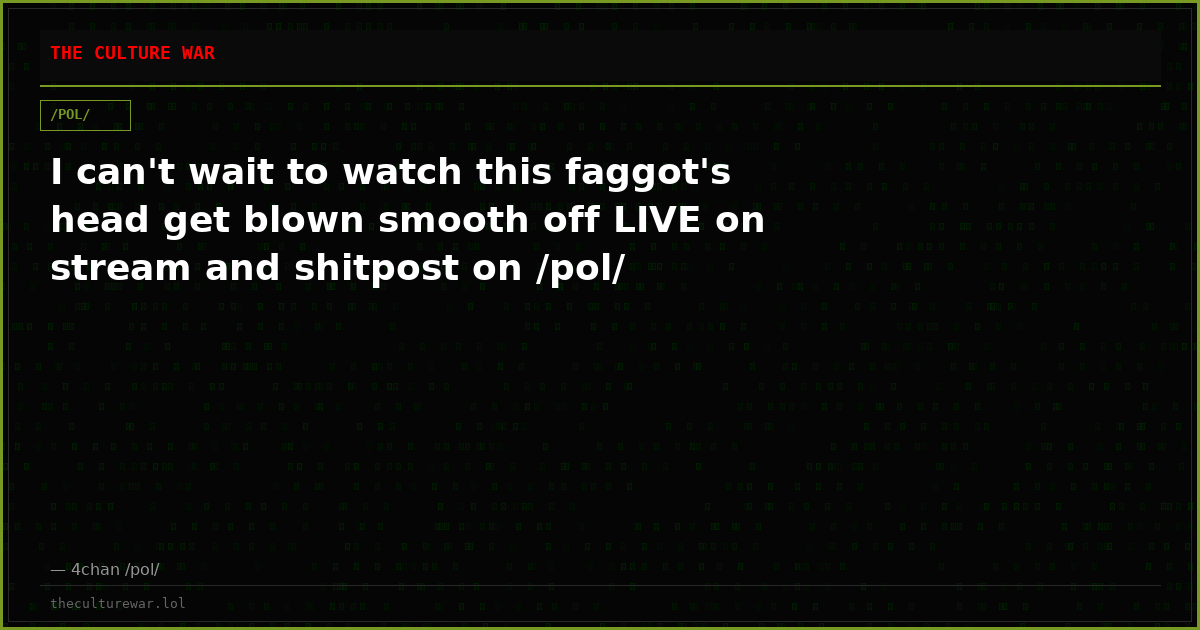 I can't wait to watch this faggot's head get blown smooth off LIVE on stream and shitpost on /pol/