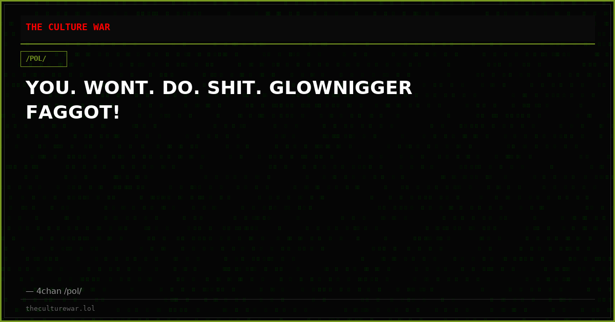 YOU. WONT. DO. SHIT. GLOWNIGGER FAGGOT!