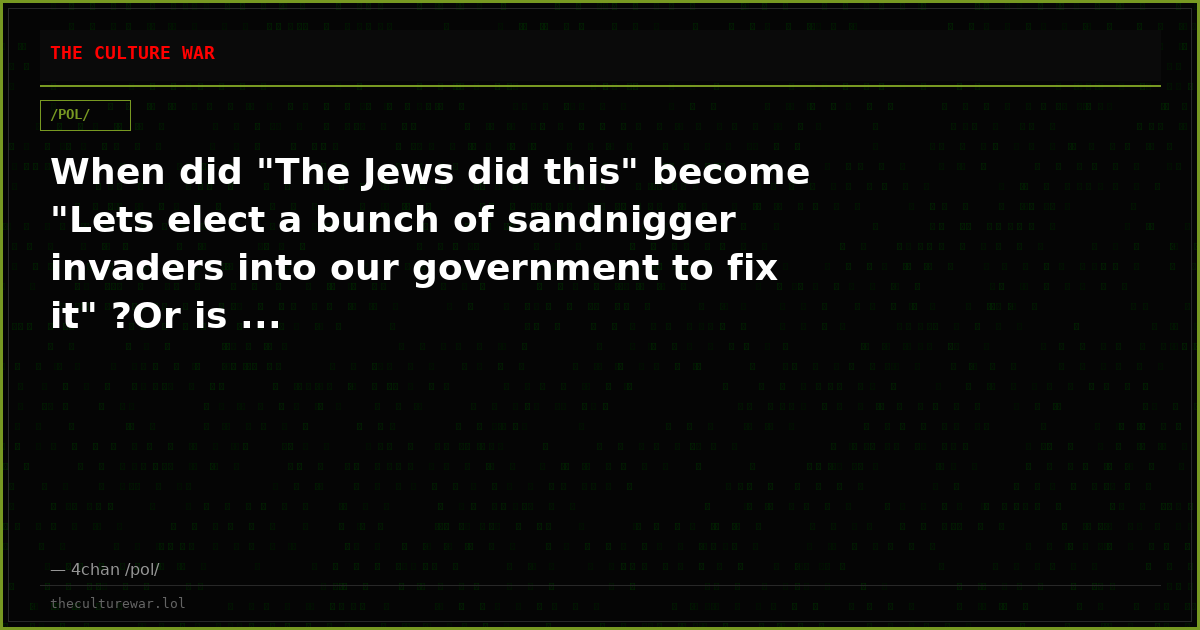 When did "The Jews did this" become "Lets elect a bunch of sandnigger invaders into our government to fix it" ?Or is ...