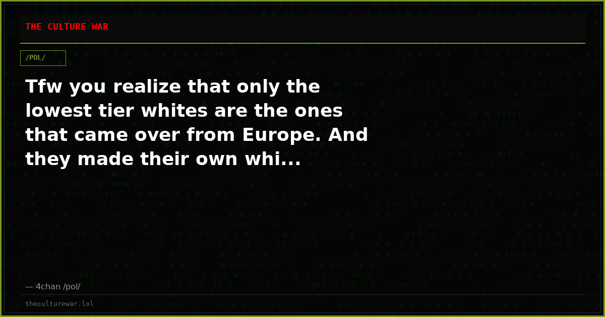 Tfw you realize that only the lowest tier whites are the ones that came over from Europe. And they made their own whi...