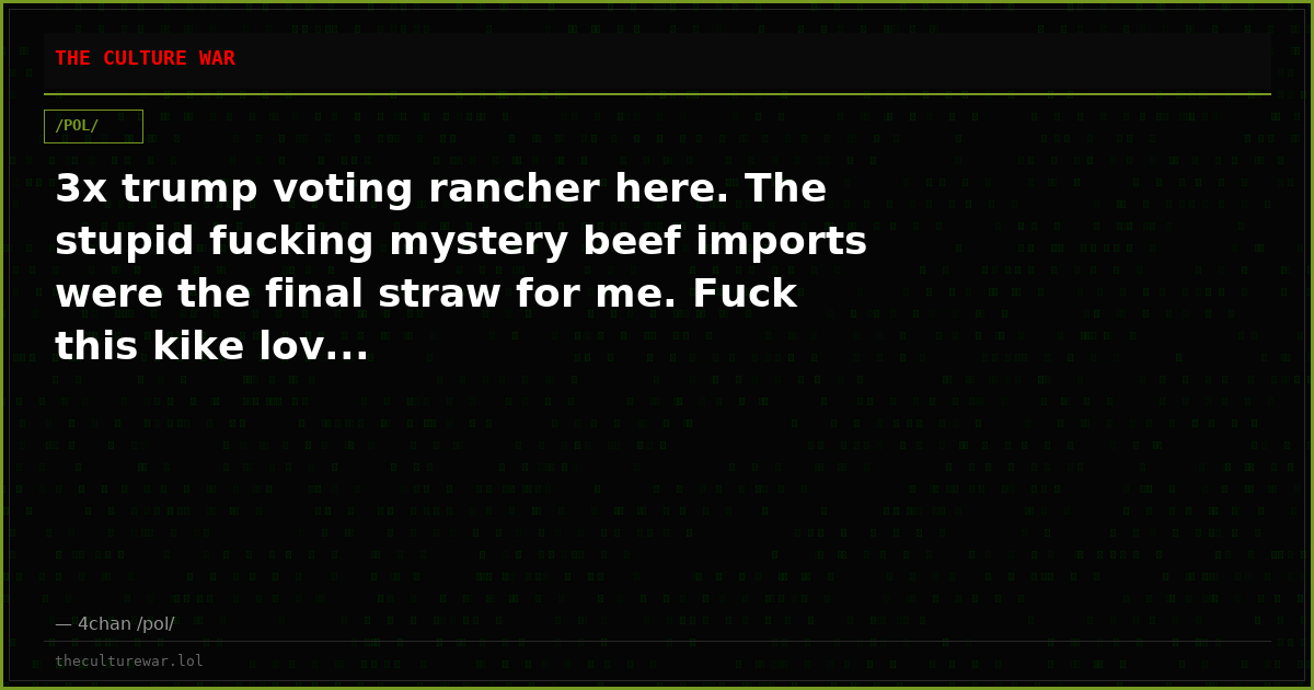 3x trump voting rancher here. The stupid fucking mystery beef imports were the final straw for me. Fuck this kike lov...