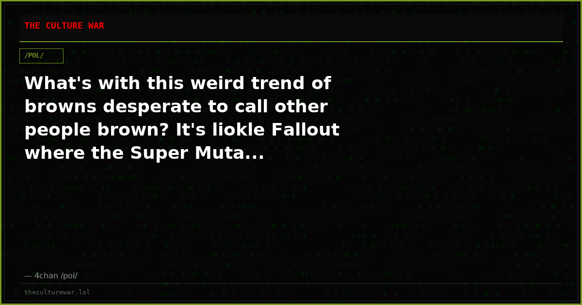 What's with this weird trend of browns desperate to call other people brown? It's liokle Fallout where the Super Muta...