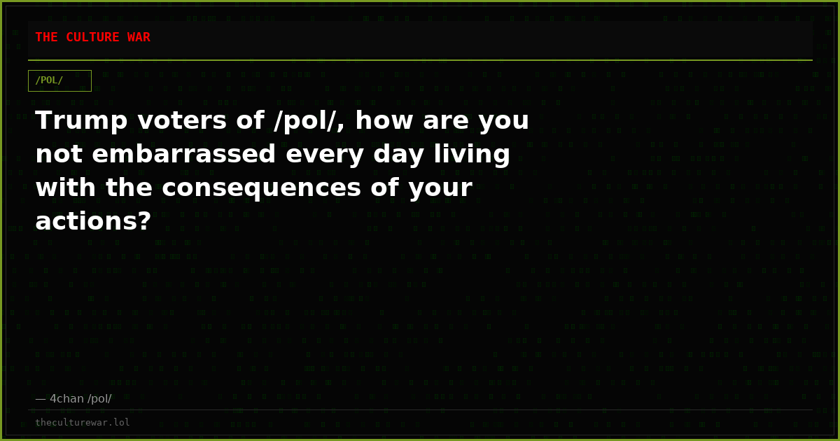 Trump voters of /pol/, how are you not embarrassed every day living with the consequences of your actions?