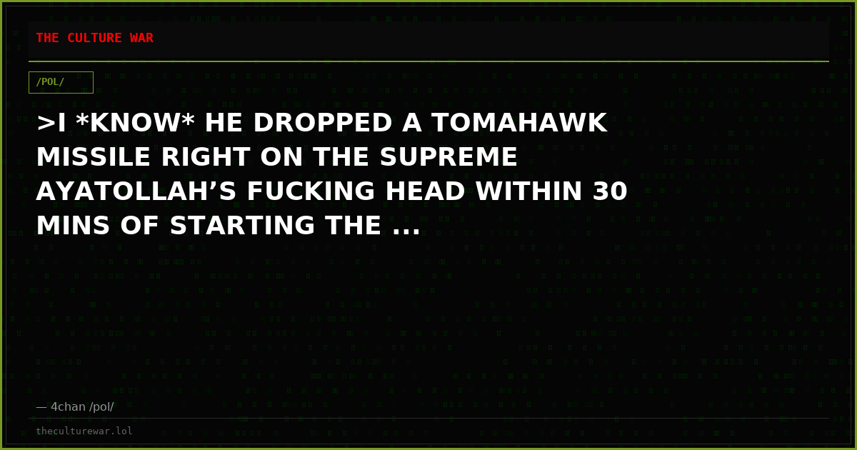 >I *KNOW* HE DROPPED A TOMAHAWK MISSILE RIGHT ON THE SUPREME AYATOLLAH’S FUCKING HEAD WITHIN 30 MINS OF STARTING THE ...