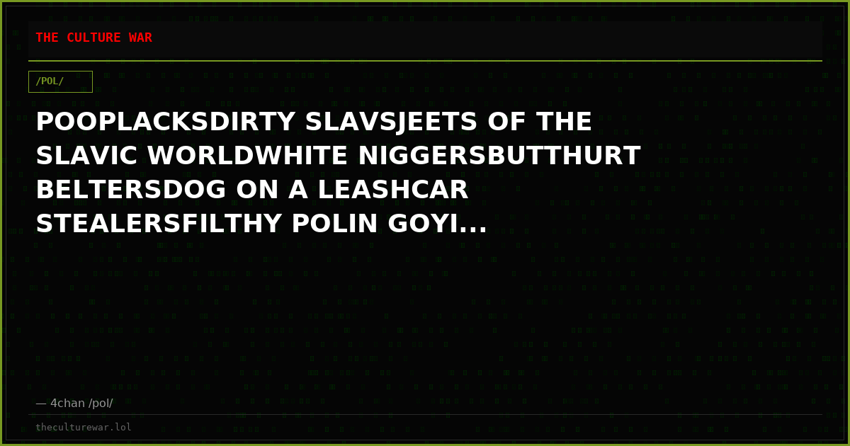 POOPLACKSDIRTY SLAVSJEETS OF THE SLAVIC WORLDWHITE NIGGERSBUTTHURT BELTERSDOG ON A LEASHCAR STEALERSFILTHY POLIN GOYI...