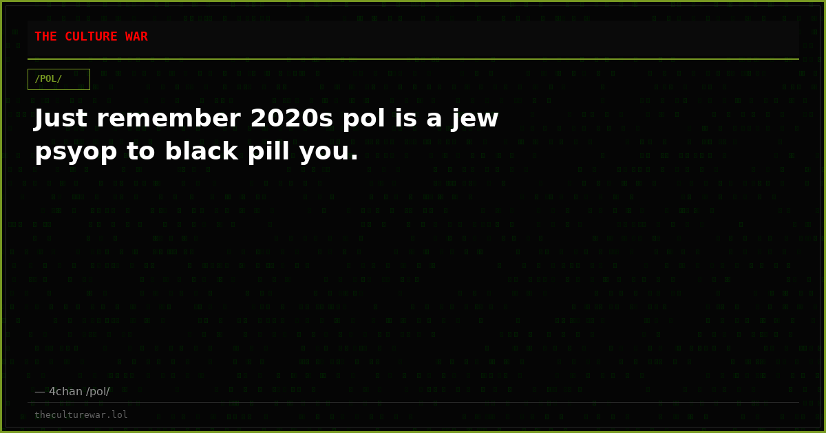 Just remember 2020s pol is a jew psyop to black pill you.