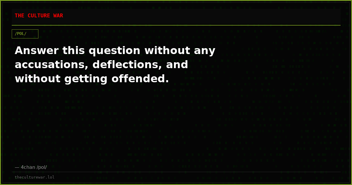 Answer this question without any accusations, deflections, and without getting offended.