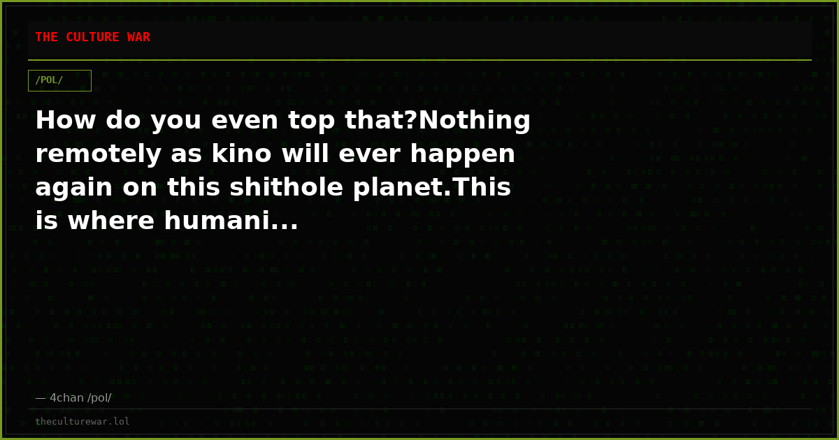 How do you even top that?Nothing remotely as kino will ever happen again on this shithole planet.This is where humani...