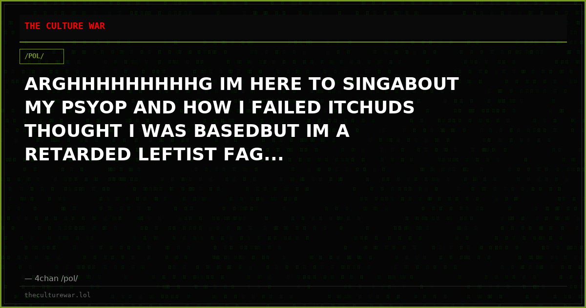 ARGHHHHHHHHHG IM HERE TO SINGABOUT MY PSYOP AND HOW I FAILED ITCHUDS THOUGHT I WAS BASEDBUT IM A RETARDED LEFTIST FAG...