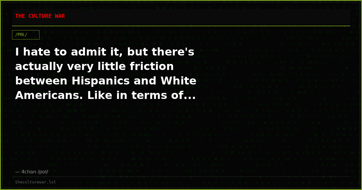 I hate to admit it, but there's actually very little friction between Hispanics and White Americans. Like in terms of...