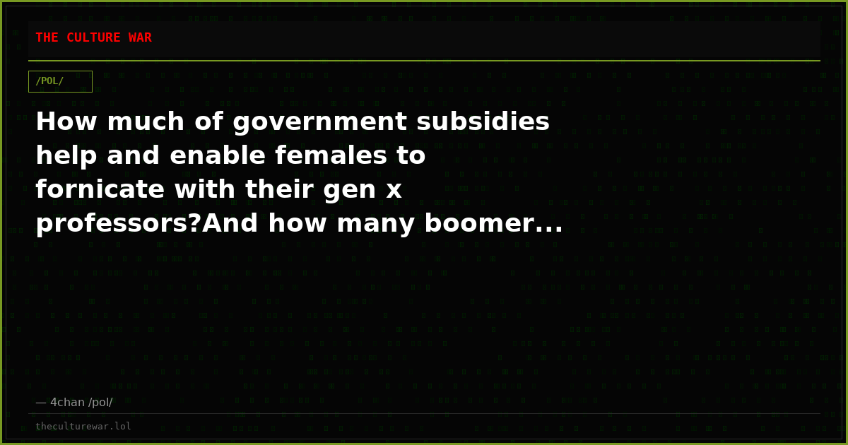 How much of government subsidies help and enable females to fornicate with their gen x professors?And how many boomer...