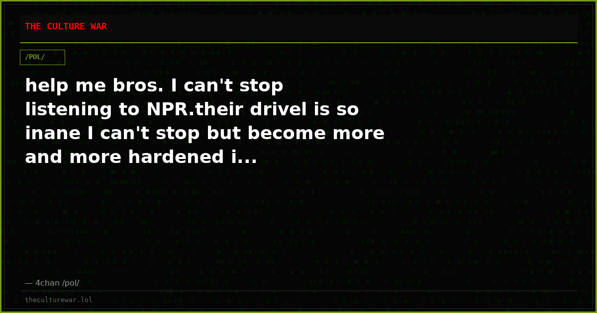 help me bros. I can't stop listening to NPR.their drivel is so inane I can't stop but become more and more hardened i...
