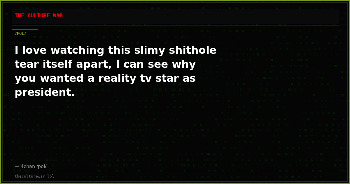 I love watching this slimy shithole tear itself apart, I can see why you wanted a reality tv star as president.