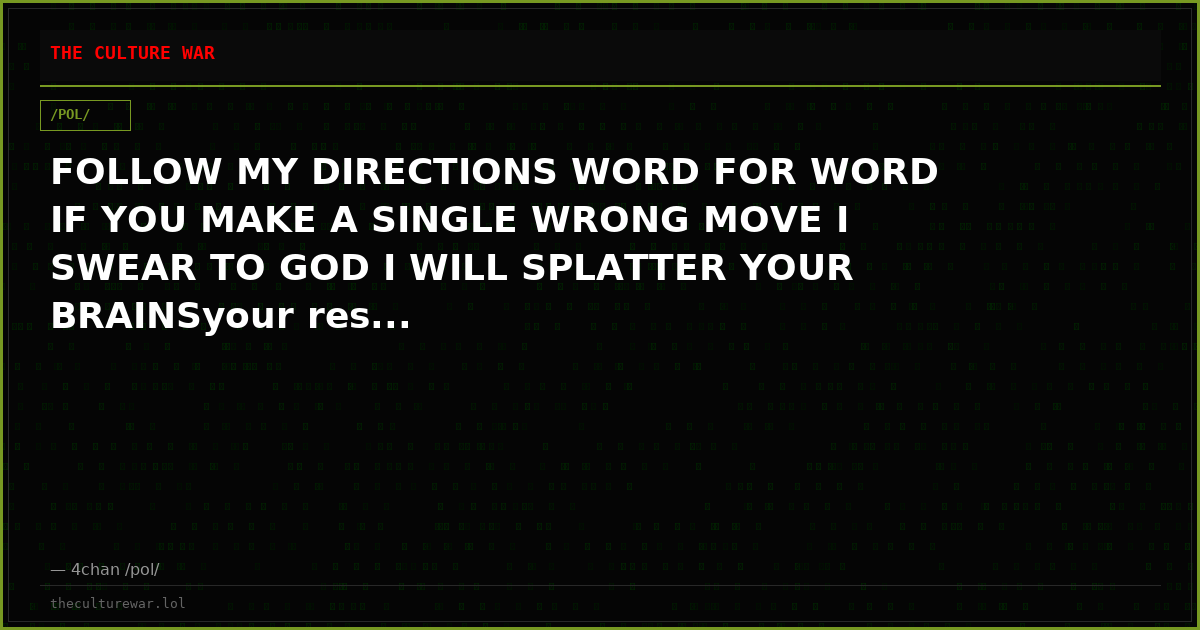 FOLLOW MY DIRECTIONS WORD FOR WORD IF YOU MAKE A SINGLE WRONG MOVE I SWEAR TO GOD I WILL SPLATTER YOUR BRAINSyour res...