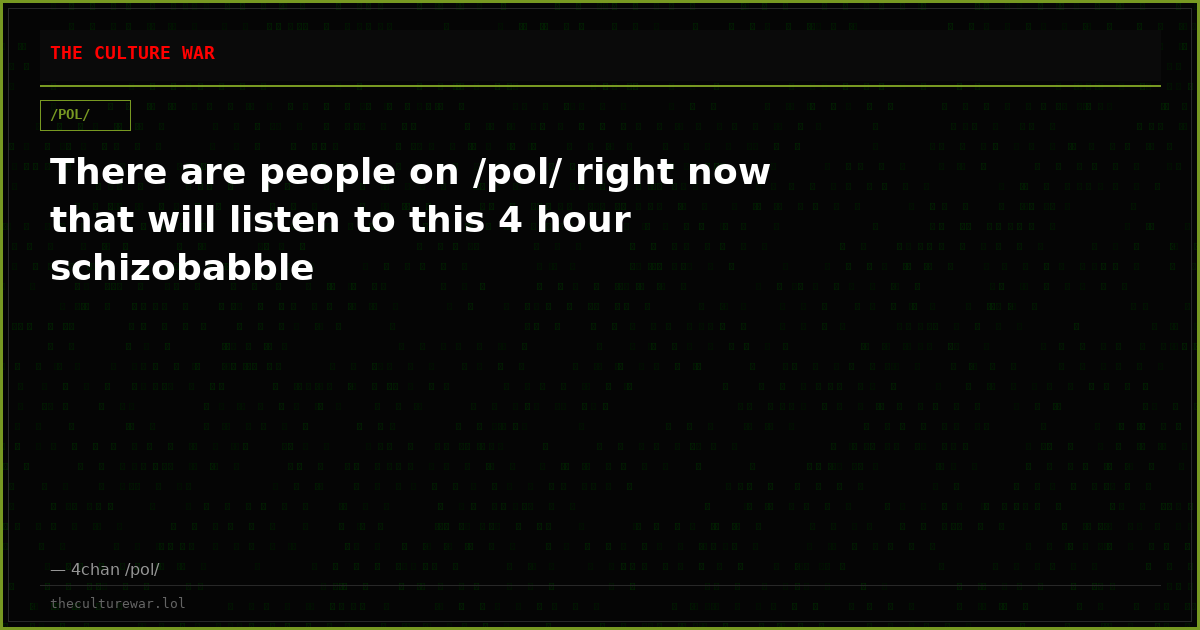 There are people on /pol/ right now that will listen to this 4 hour schizobabble