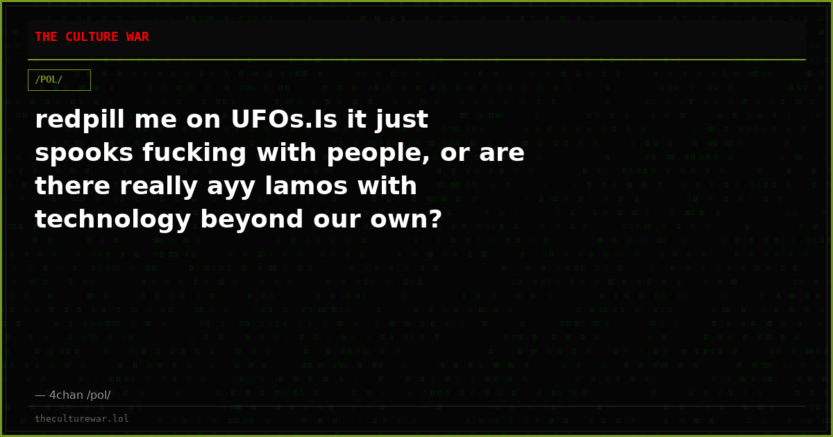redpill me on UFOs.Is it just spooks fucking with people, or are there really ayy lamos with technology beyond our own?