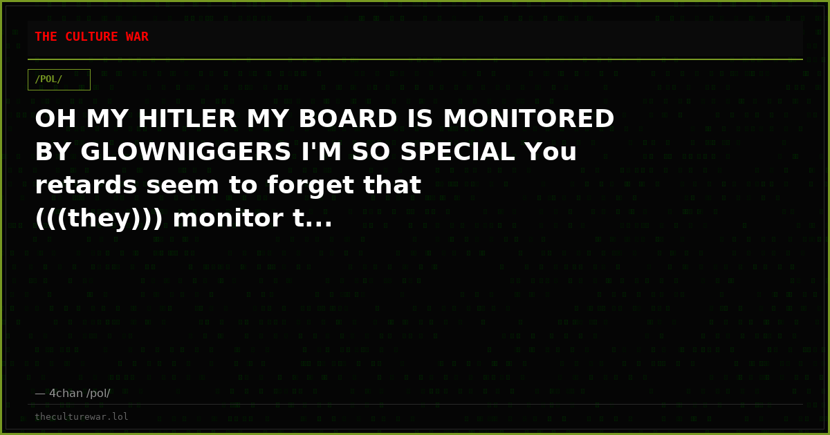 OH MY HITLER MY BOARD IS MONITORED BY GLOWNIGGERS I'M SO SPECIAL You retards seem to forget that (((they))) monitor t...