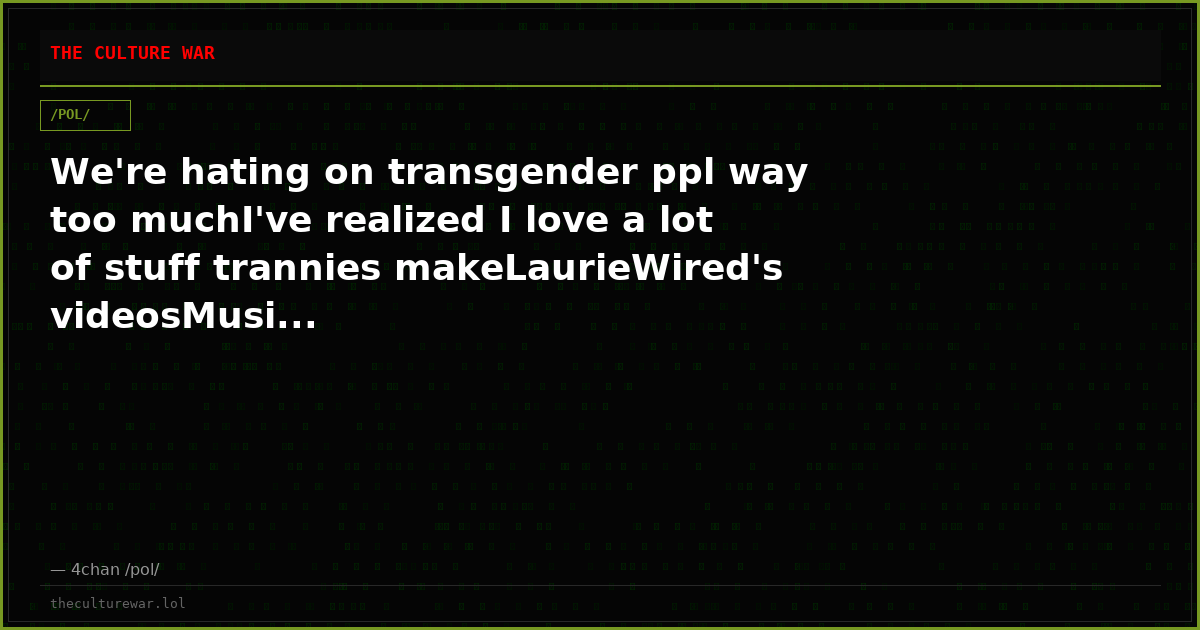We're hating on transgender ppl way too muchI've realized I love a lot of stuff trannies makeLaurieWired's videosMusi...