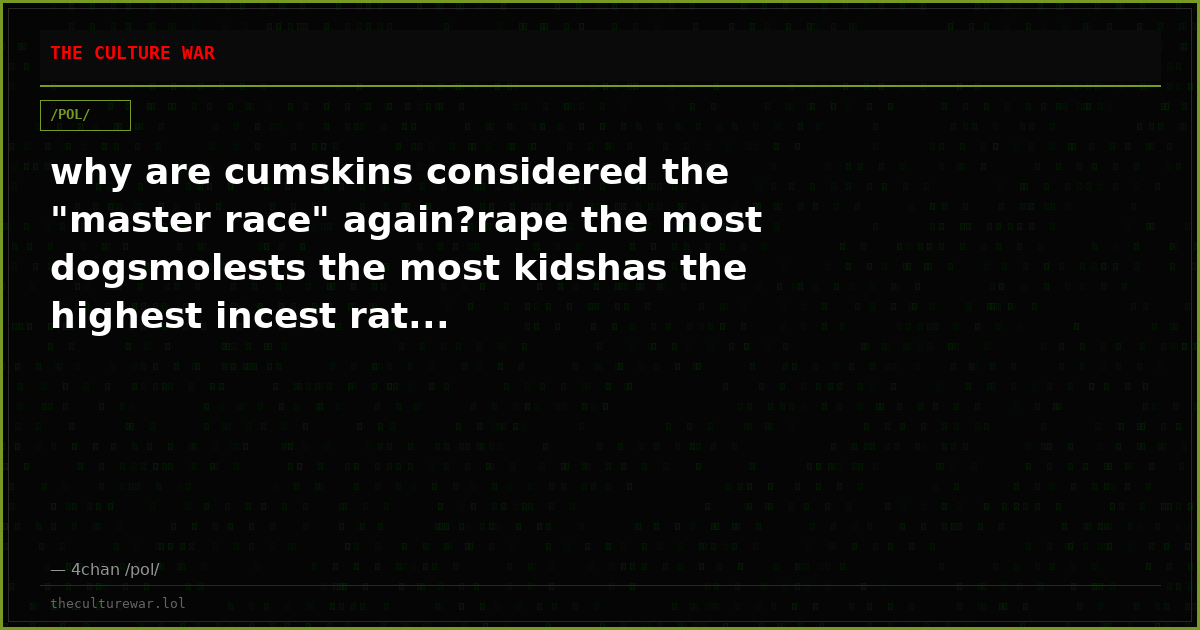 why are cumskins considered the "master race" again?rape the most dogsmolests the most kidshas the highest incest rat...