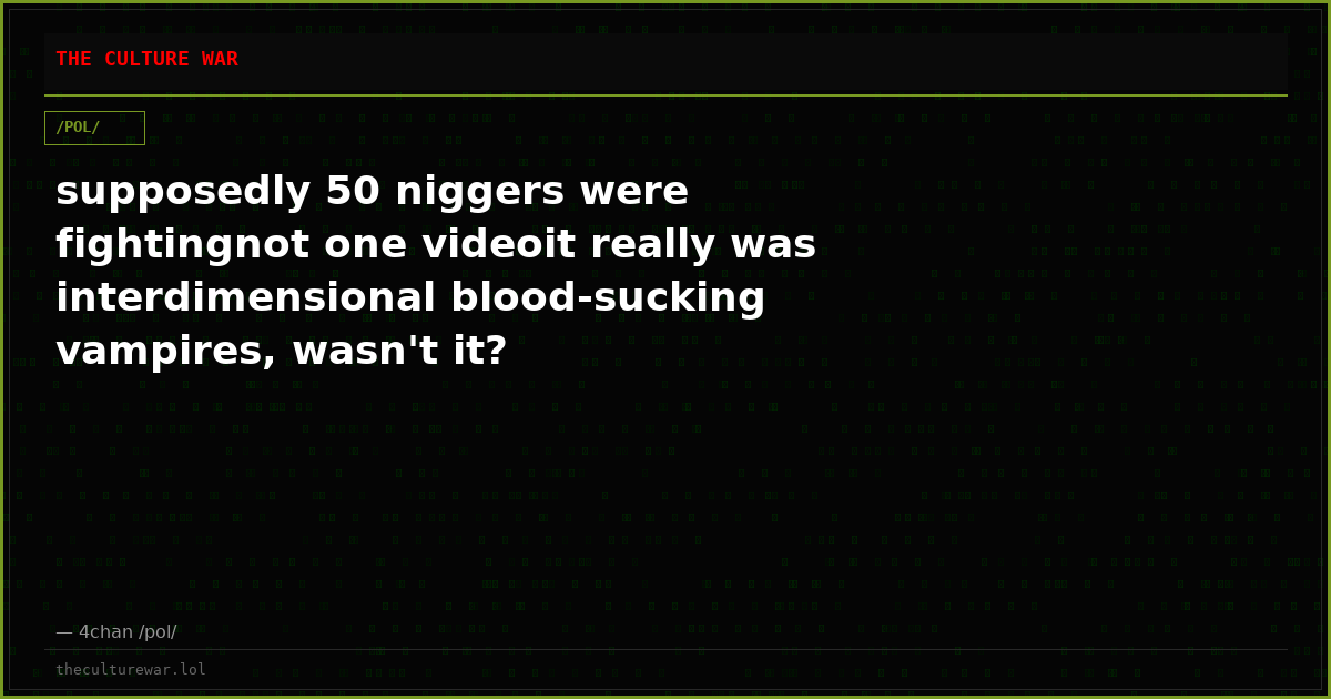 supposedly 50 niggers were fightingnot one videoit really was interdimensional blood-sucking vampires, wasn't it?