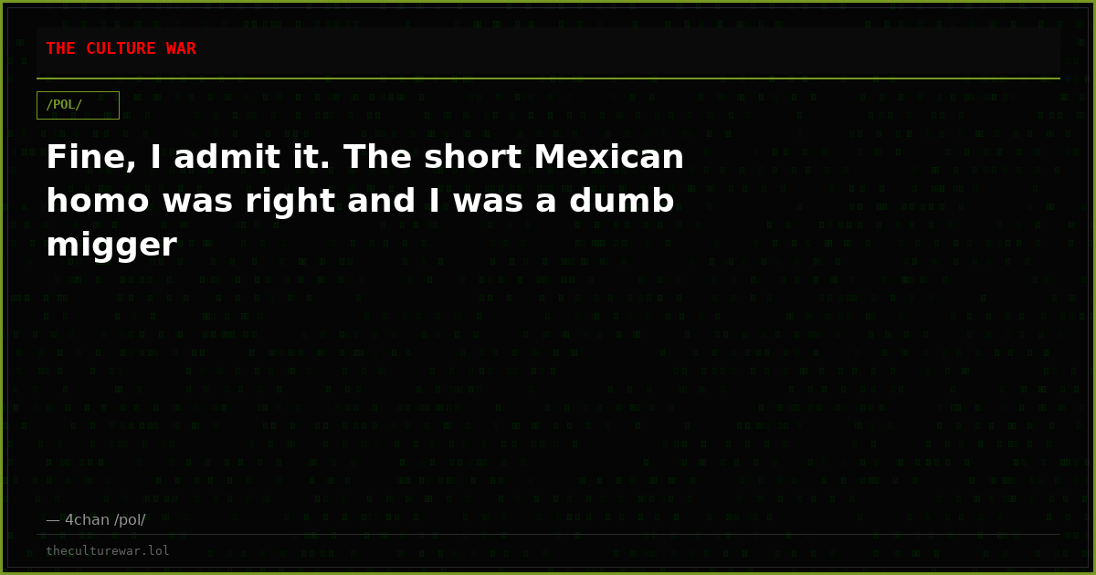 Fine, I admit it. The short Mexican homo was right and I was a dumb migger