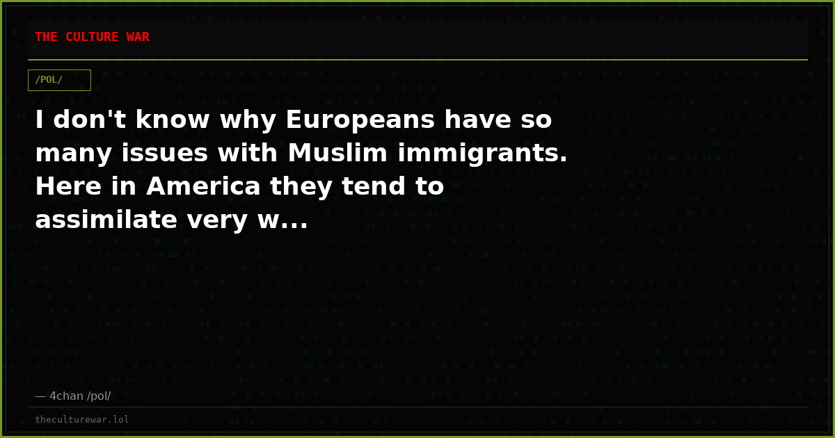 I don't know why Europeans have so many issues with Muslim immigrants. Here in America they tend to assimilate very w...