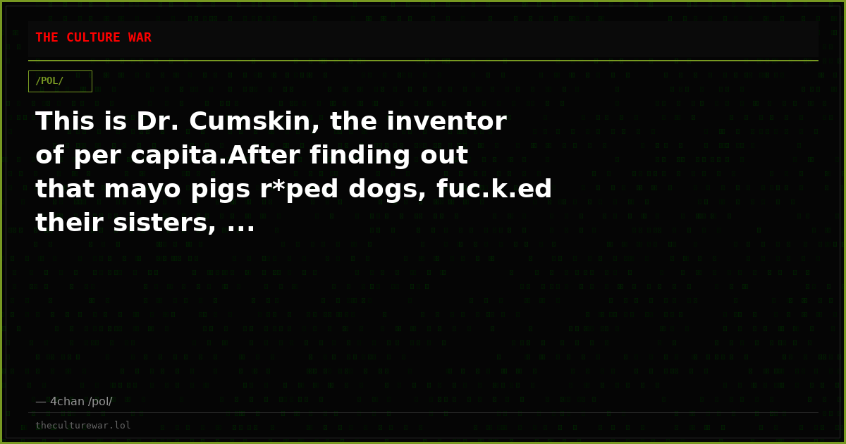 This is Dr. Cumskin, the inventor of per capita.After finding out that mayo pigs r*ped dogs, fuc.k.ed their sisters, ...