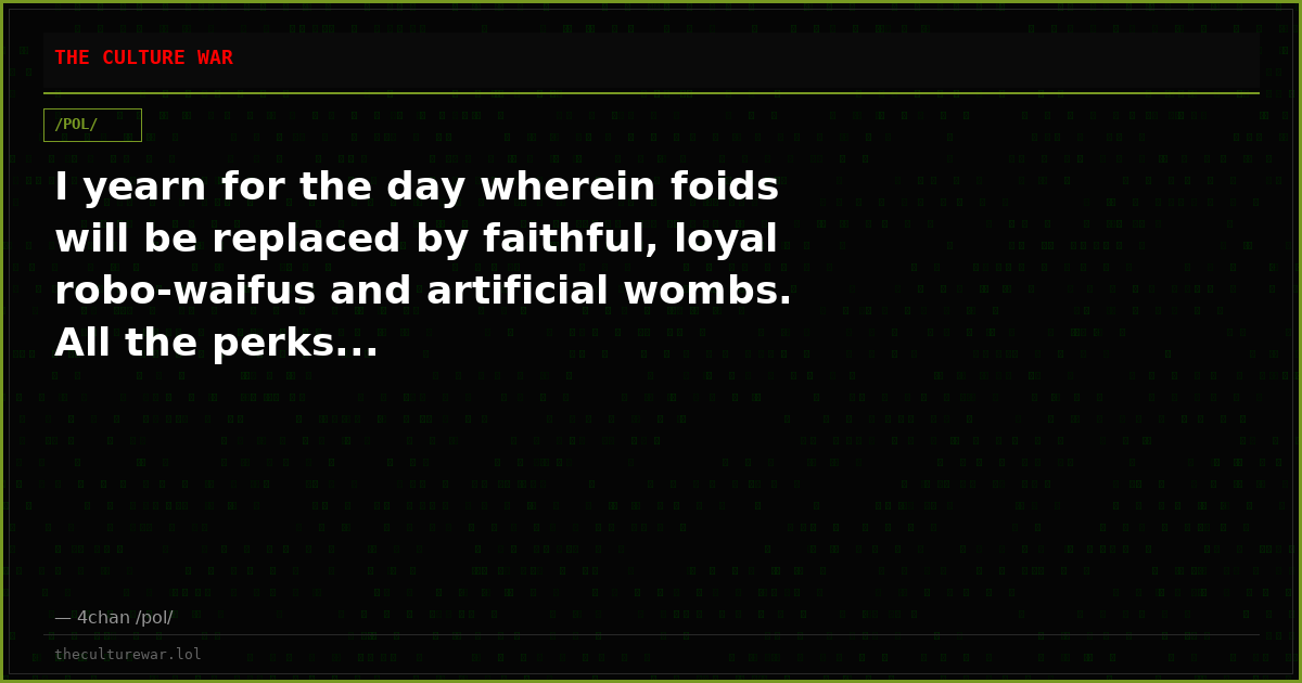 I yearn for the day wherein foids will be replaced by faithful, loyal robo-waifus and artificial wombs. All the perks...