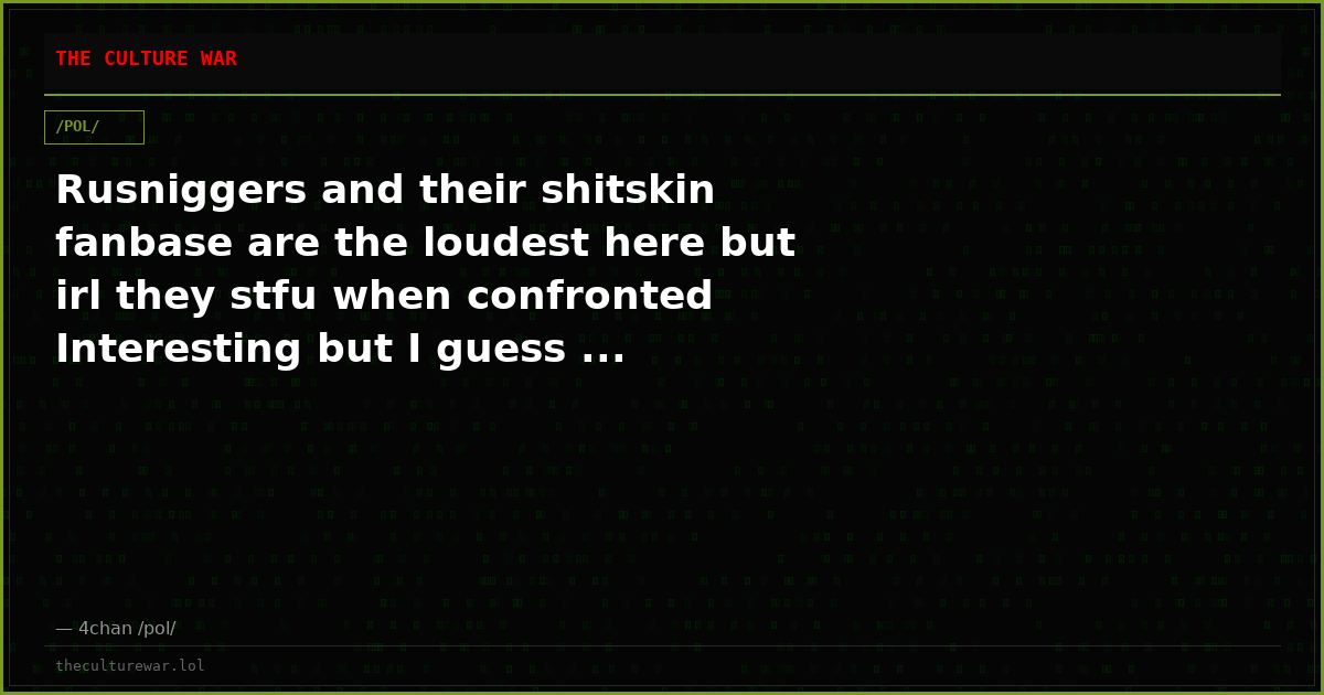 Rusniggers and their shitskin fanbase are the loudest here but irl they stfu when confronted Interesting but I guess ...