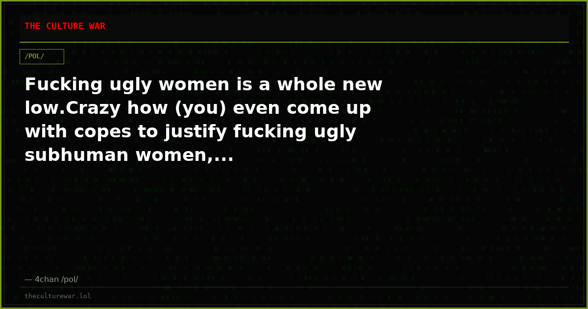 Fucking ugly women is a whole new low.Crazy how (you) even come up with copes to justify fucking ugly subhuman women,...