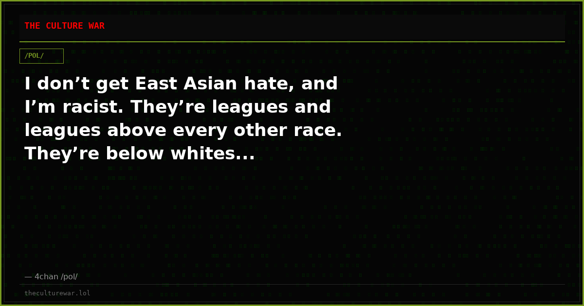 I don’t get East Asian hate, and I’m racist. They’re leagues and leagues above every other race. They’re below whites...