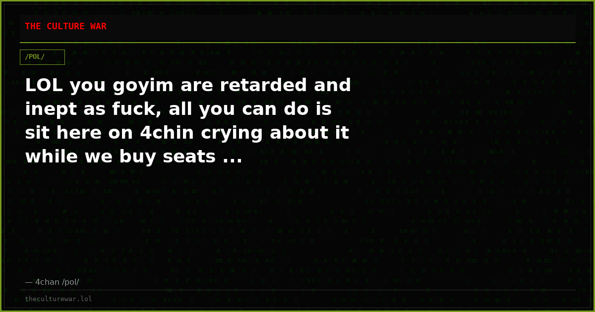 LOL you goyim are retarded and inept as fuck, all you can do is sit here on 4chin crying about it while we buy seats ...