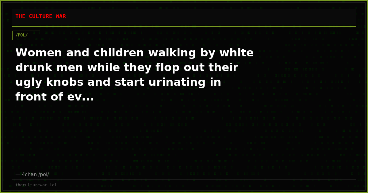Women and children walking by white drunk men while they flop out their ugly knobs and start urinating in front of ev...