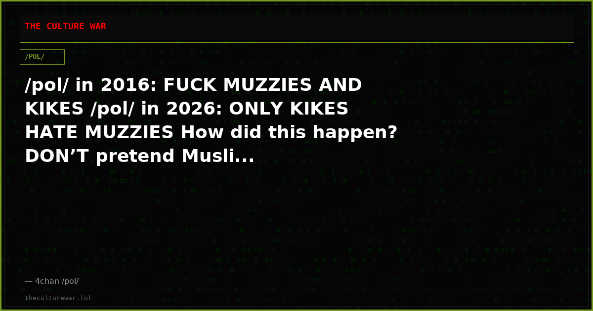 /pol/ in 2016: FUCK MUZZIES AND KIKES /pol/ in 2026: ONLY KIKES HATE MUZZIES How did this happen? DON’T pretend Musli...